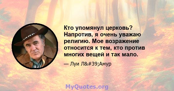 Кто упомянул церковь? Напротив, я очень уважаю религию. Мое возражение относится к тем, кто против многих вещей и так мало.