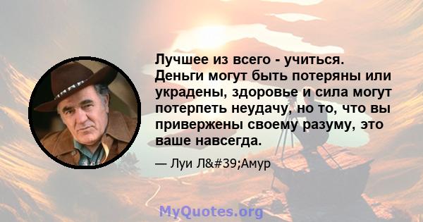 Лучшее из всего - учиться. Деньги могут быть потеряны или украдены, здоровье и сила могут потерпеть неудачу, но то, что вы привержены своему разуму, это ваше навсегда.