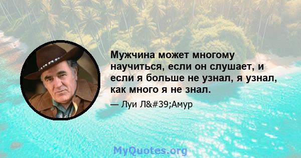 Мужчина может многому научиться, если он слушает, и если я больше не узнал, я узнал, как много я не знал.