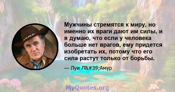 Мужчины стремятся к миру, но именно их враги дают им силы, и я думаю, что если у человека больше нет врагов, ему придется изобретать их, потому что его сила растут только от борьбы.