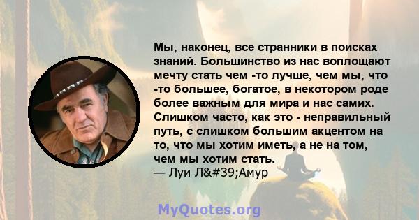 Мы, наконец, все странники в поисках знаний. Большинство из нас воплощают мечту стать чем -то лучше, чем мы, что -то большее, богатое, в некотором роде более важным для мира и нас самих. Слишком часто, как это -