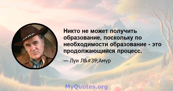 Никто не может получить образование, поскольку по необходимости образование - это продолжающийся процесс.