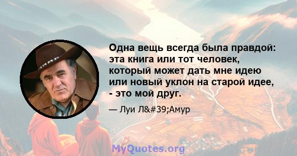 Одна вещь всегда была правдой: эта книга или тот человек, который может дать мне идею или новый уклон на старой идее, - это мой друг.