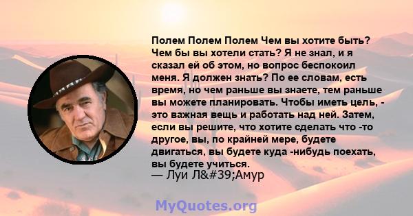 Полем Полем Полем Чем вы хотите быть? Чем бы вы хотели стать? Я не знал, и я сказал ей об этом, но вопрос беспокоил меня. Я должен знать? По ее словам, есть время, но чем раньше вы знаете, тем раньше вы можете