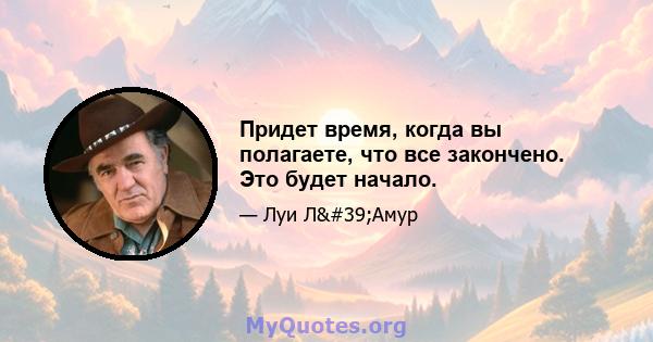 Придет время, когда вы полагаете, что все закончено. Это будет начало.