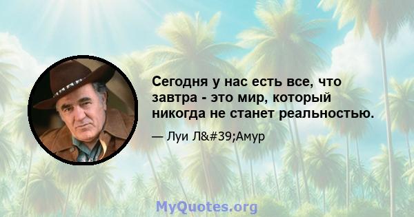 Сегодня у нас есть все, что завтра - это мир, который никогда не станет реальностью.