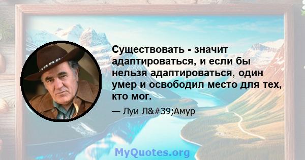 Существовать - значит адаптироваться, и если бы нельзя адаптироваться, один умер и освободил место для тех, кто мог.