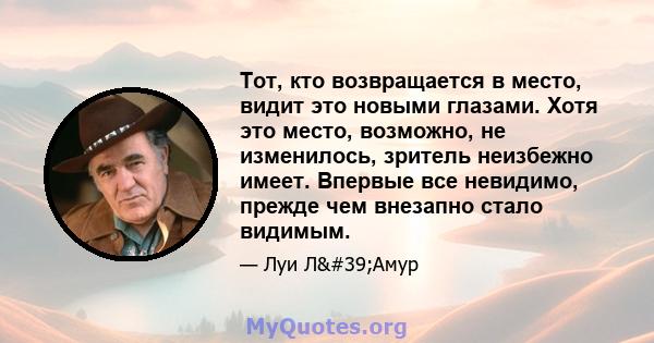 Тот, кто возвращается в место, видит это новыми глазами. Хотя это место, возможно, не изменилось, зритель неизбежно имеет. Впервые все невидимо, прежде чем внезапно стало видимым.