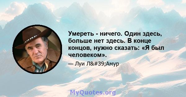 Умереть - ничего. Один здесь, больше нет здесь. В конце концов, нужно сказать: «Я был человеком».