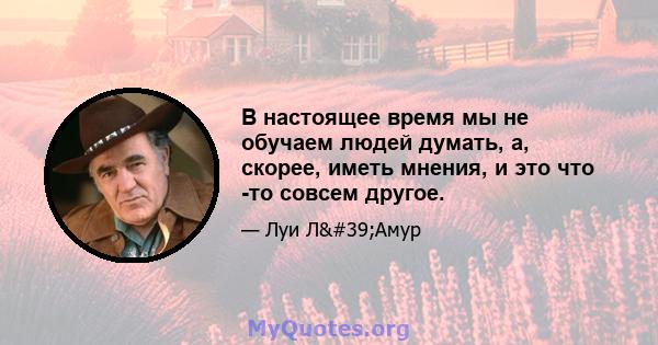 В настоящее время мы не обучаем людей думать, а, скорее, иметь мнения, и это что -то совсем другое.