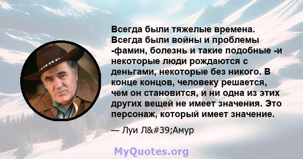 Всегда были тяжелые времена. Всегда были войны и проблемы -фамин, болезнь и такие подобные -и некоторые люди рождаются с деньгами, некоторые без никого. В конце концов, человеку решается, чем он становится, и ни одна из 