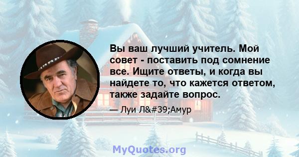 Вы ваш лучший учитель. Мой совет - поставить под сомнение все. Ищите ответы, и когда вы найдете то, что кажется ответом, также задайте вопрос.