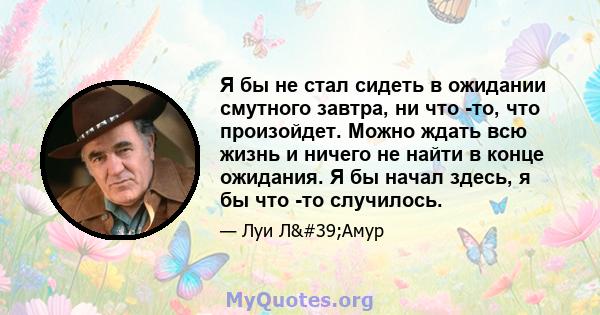 Я бы не стал сидеть в ожидании смутного завтра, ни что -то, что произойдет. Можно ждать всю жизнь и ничего не найти в конце ожидания. Я бы начал здесь, я бы что -то случилось.