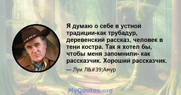 Я думаю о себе в устной традиции-как трубадур, деревенский рассказ, человек в тени костра. Так я хотел бы, чтобы меня запомнили- как рассказчик. Хороший рассказчик.