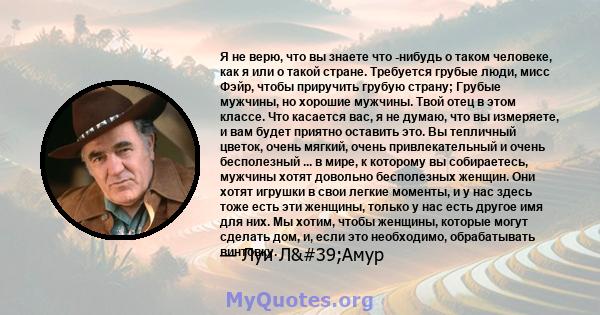 Я не верю, что вы знаете что -нибудь о таком человеке, как я или о такой стране. Требуется грубые люди, мисс Фэйр, чтобы приручить грубую страну; Грубые мужчины, но хорошие мужчины. Твой отец в этом классе. Что касается 