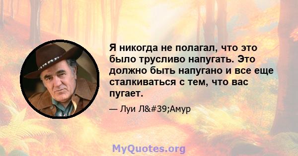 Я никогда не полагал, что это было трусливо напугать. Это должно быть напугано и все еще сталкиваться с тем, что вас пугает.