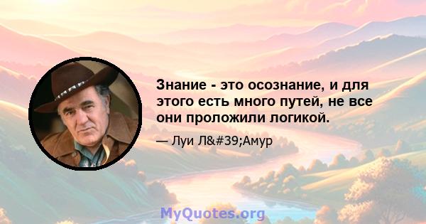 Знание - это осознание, и для этого есть много путей, не все они проложили логикой.