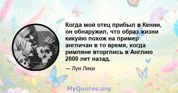 Когда мой отец прибыл в Кении, он обнаружил, что образ жизни кикуйю похож на пример англичан в то время, когда римляне вторглись в Англию 2000 лет назад.