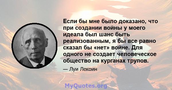 Если бы мне было доказано, что при создании войны у моего идеала был шанс быть реализованным, я бы все равно сказал бы «нет» войне. Для одного не создает человеческое общество на курганах трупов.