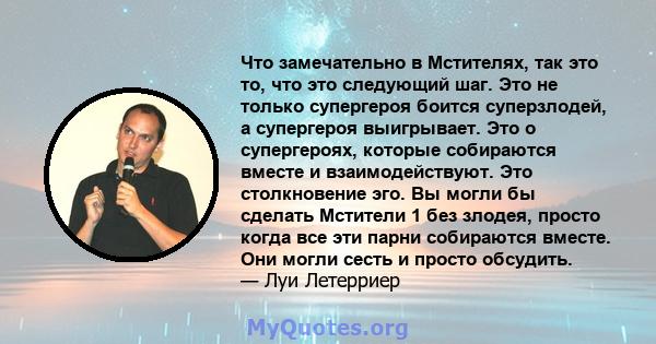 Что замечательно в Мстителях, так это то, что это следующий шаг. Это не только супергероя боится суперзлодей, а супергероя выигрывает. Это о супергероях, которые собираются вместе и взаимодействуют. Это столкновение