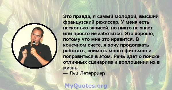 Это правда, я самый молодой, высший французский режиссер. У меня есть несколько записей, но никто не знает или просто не заботится. Это хорошо, потому что мне это нравится. В конечном счете, я хочу продолжать работать,