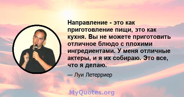 Направление - это как приготовление пищи, это как кухня. Вы не можете приготовить отличное блюдо с плохими ингредиентами. У меня отличные актеры, и я их собираю. Это все, что я делаю.