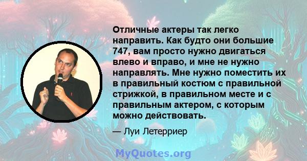 Отличные актеры так легко направить. Как будто они большие 747, вам просто нужно двигаться влево и вправо, и мне не нужно направлять. Мне нужно поместить их в правильный костюм с правильной стрижкой, в правильном месте