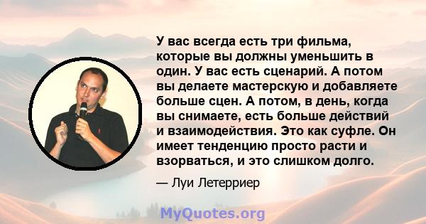 У вас всегда есть три фильма, которые вы должны уменьшить в один. У вас есть сценарий. А потом вы делаете мастерскую и добавляете больше сцен. А потом, в день, когда вы снимаете, есть больше действий и взаимодействия.