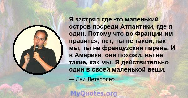 Я застрял где -то маленький остров посреди Атлантики, где я один. Потому что во Франции им нравится, нет, ты не такой, как мы, ты не французский парень. И в Америке, они похожи, вы не такие, как мы. Я действительно один 