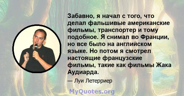 Забавно, я начал с того, что делал фальшивые американские фильмы, транспортер и тому подобное. Я снимал во Франции, но все было на английском языке. Но потом я смотрел настоящие французские фильмы, такие как фильмы Жака 