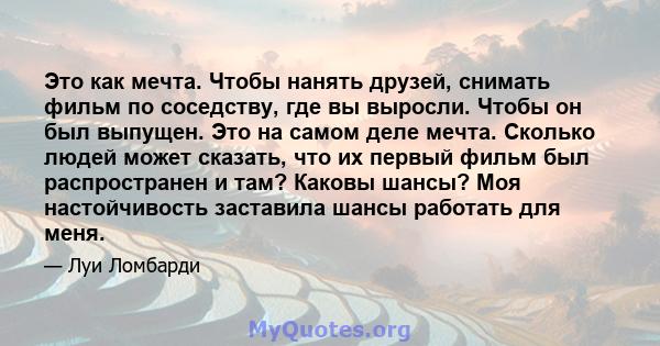 Это как мечта. Чтобы нанять друзей, снимать фильм по соседству, где вы выросли. Чтобы он был выпущен. Это на самом деле мечта. Сколько людей может сказать, что их первый фильм был распространен и там? Каковы шансы? Моя