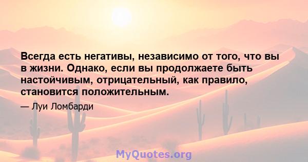 Всегда есть негативы, независимо от того, что вы в жизни. Однако, если вы продолжаете быть настойчивым, отрицательный, как правило, становится положительным.