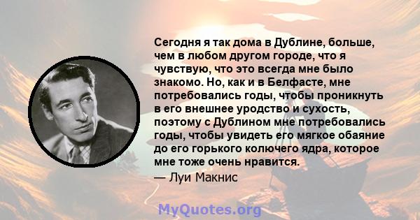 Сегодня я так дома в Дублине, больше, чем в любом другом городе, что я чувствую, что это всегда мне было знакомо. Но, как и в Белфасте, мне потребовались годы, чтобы проникнуть в его внешнее уродство и сухость, поэтому