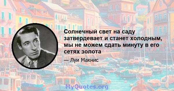 Солнечный свет на саду затвердевает и станет холодным, мы не можем сдать минуту в его сетях золота