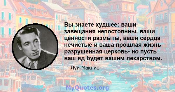 Вы знаете худшее: ваши завещания непостоянны, ваши ценности размыты, ваши сердца нечистые и ваша прошлая жизнь разрушенная церковь- но пусть ваш яд будет вашим лекарством.