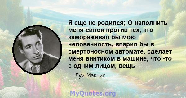 Я еще не родился; O наполнить меня силой против тех, кто замораживал бы мою человечность, впарил бы в смертоносном автомате, сделает меня винтиком в машине, что -то с одним лицом, вещь