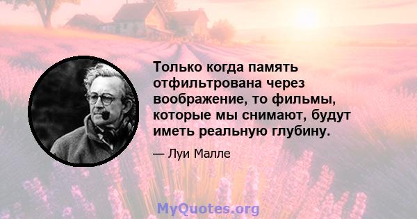 Только когда память отфильтрована через воображение, то фильмы, которые мы снимают, будут иметь реальную глубину.