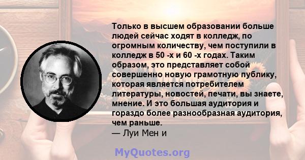 Только в высшем образовании больше людей сейчас ходят в колледж, по огромным количеству, чем поступили в колледж в 50 -х и 60 -х годах. Таким образом, это представляет собой совершенно новую грамотную публику, которая