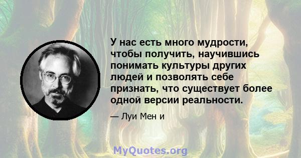 У нас есть много мудрости, чтобы получить, научившись понимать культуры других людей и позволять себе признать, что существует более одной версии реальности.