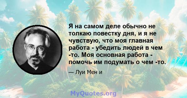 Я на самом деле обычно не толкаю повестку дня, и я не чувствую, что моя главная работа - убедить людей в чем -то. Моя основная работа - помочь им подумать о чем -то.