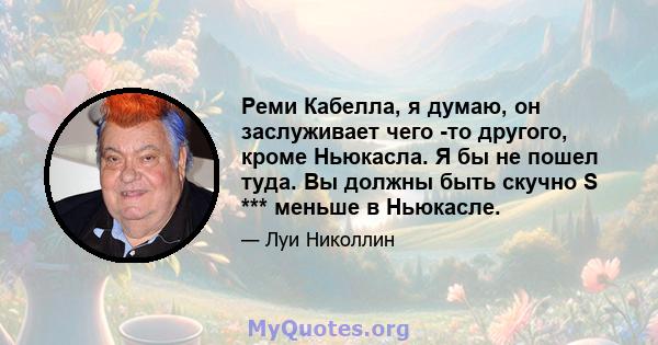 Реми Кабелла, я думаю, он заслуживает чего -то другого, кроме Ньюкасла. Я бы не пошел туда. Вы должны быть скучно S *** меньше в Ньюкасле.