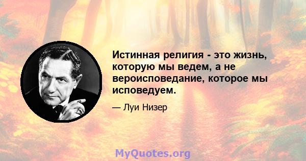 Истинная религия - это жизнь, которую мы ведем, а не вероисповедание, которое мы исповедуем.