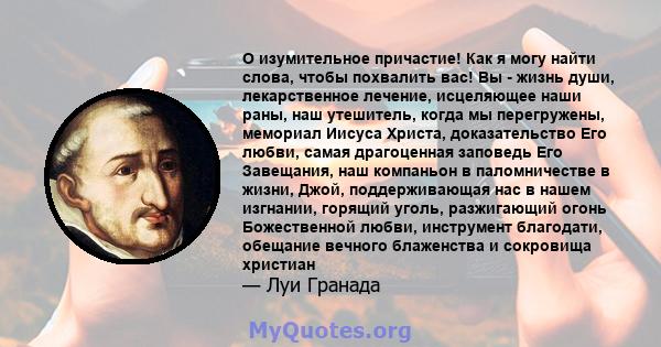 O изумительное причастие! Как я могу найти слова, чтобы похвалить вас! Вы - жизнь души, лекарственное лечение, исцеляющее наши раны, наш утешитель, когда мы перегружены, мемориал Иисуса Христа, доказательство Его любви, 