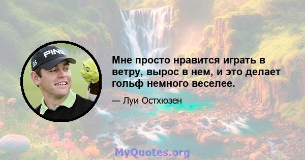 Мне просто нравится играть в ветру, вырос в нем, и это делает гольф немного веселее.