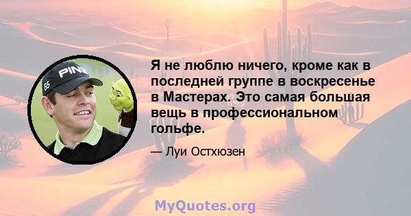 Я не люблю ничего, кроме как в последней группе в воскресенье в Мастерах. Это самая большая вещь в профессиональном гольфе.