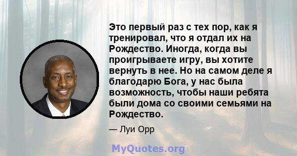 Это первый раз с тех пор, как я тренировал, что я отдал их на Рождество. Иногда, когда вы проигрываете игру, вы хотите вернуть в нее. Но на самом деле я благодарю Бога, у нас была возможность, чтобы наши ребята были