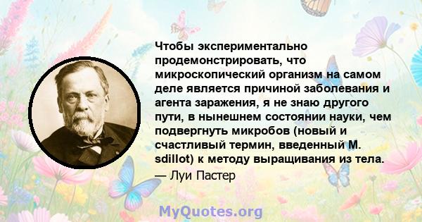 Чтобы экспериментально продемонстрировать, что микроскопический организм на самом деле является причиной заболевания и агента заражения, я не знаю другого пути, в нынешнем состоянии науки, чем подвергнуть микробов