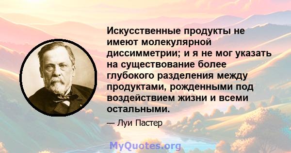 Искусственные продукты не имеют молекулярной диссимметрии; и я не мог указать на существование более глубокого разделения между продуктами, рожденными под воздействием жизни и всеми остальными.