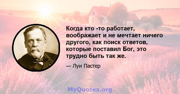 Когда кто -то работает, воображает и не мечтает ничего другого, как поиск ответов, которые поставил Бог, это трудно быть так же.