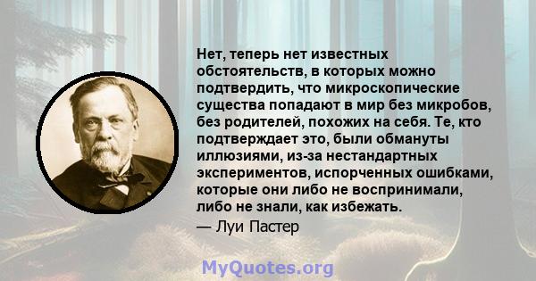 Нет, теперь нет известных обстоятельств, в которых можно подтвердить, что микроскопические существа попадают в мир без микробов, без родителей, похожих на себя. Те, кто подтверждает это, были обмануты иллюзиями, из-за